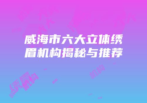威海市六大立体绣眉机构揭秘与推荐