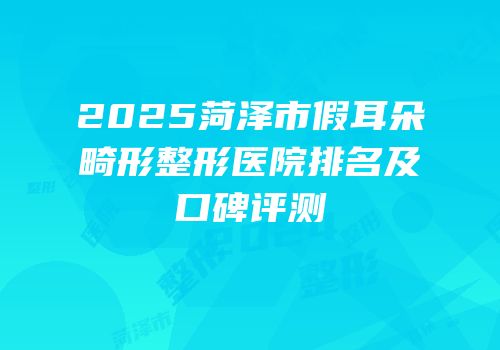 2025菏泽市假耳朵畸形整形医院排名及口碑评测