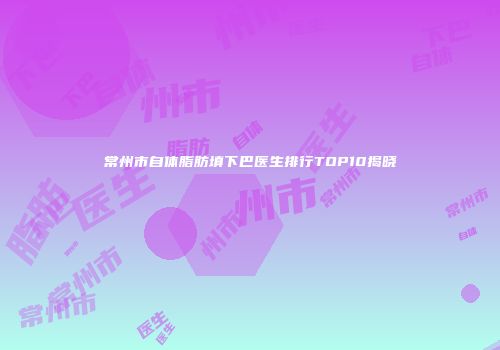 常州市自体脂肪填下巴医生排行TOP10揭晓
