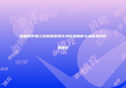 贵阳市伊维兰注射额部填充术价格解析与术前术后护理建议