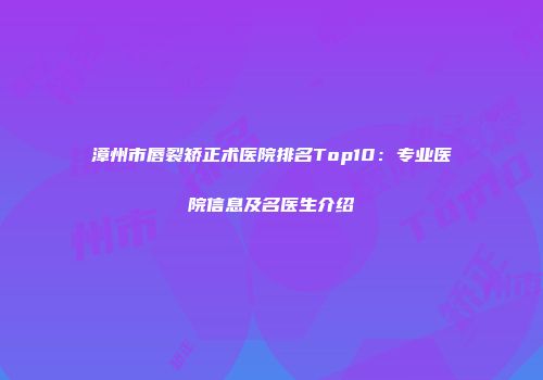 漳州市唇裂矫正术医院排名Top10：专业医院信息及名医生介绍