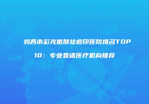 鸡西市彩光嫩肤祛痘印医院排名TOP10：专业靠谱医疗机构推荐