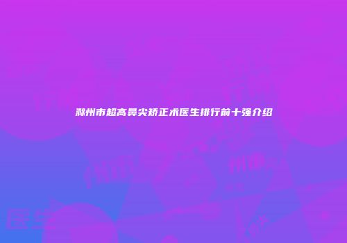 滁州市超高鼻尖矫正术医生排行前十强介绍