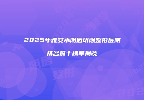 2025年雅安小阴唇切除整形医院排名前十榜单揭晓