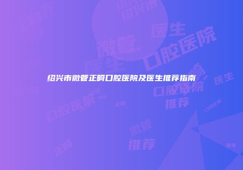 绍兴市微管正畸口腔医院及医生推荐指南