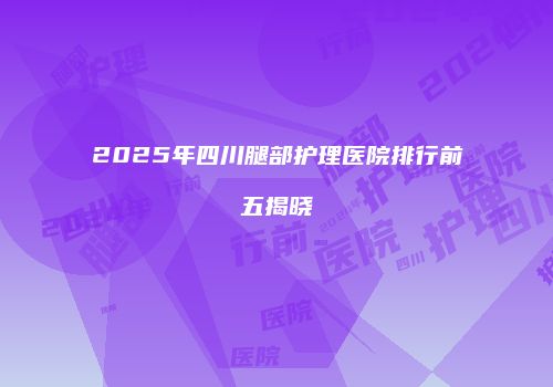 2025年四川腿部护理医院排行前五揭晓