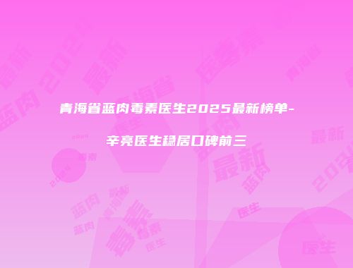 青海省蓝肉毒素医生2025最新榜单-辛亮医生稳居口碑前三