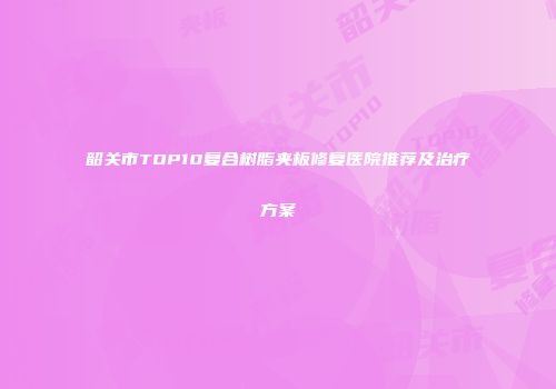韶关市TOP10复合树脂夹板修复医院推荐及治疗方案