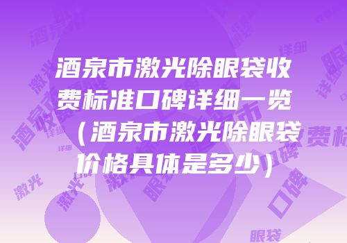 酒泉市激光除眼袋收费标准口碑详细一览（酒泉市激光除眼袋价格具体是多少）