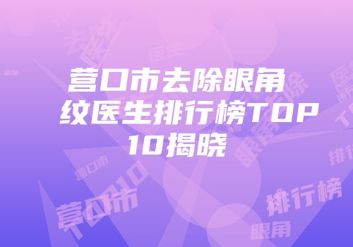 营口市去除眼角纹医生排行榜TOP10揭晓
