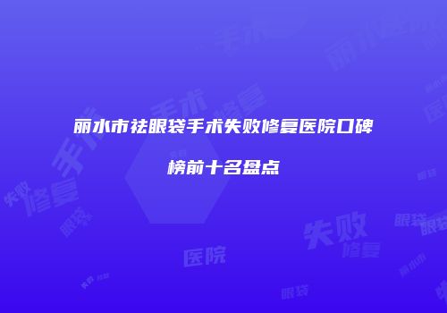 丽水市祛眼袋手术失败修复医院口碑榜前十名盘点