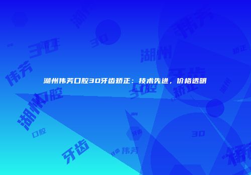 湖州伟芳口腔3D牙齿矫正：技术先进，价格透明