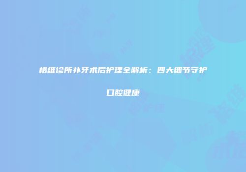 格维诊所补牙术后护理全解析：四大细节守护口腔健康