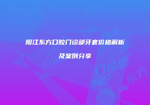 阳江东方口腔门诊部牙套价格解析及案例分享