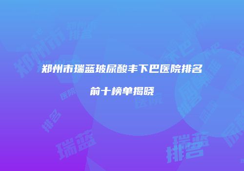 郑州市瑞蓝玻尿酸丰下巴医院排名前十榜单揭晓