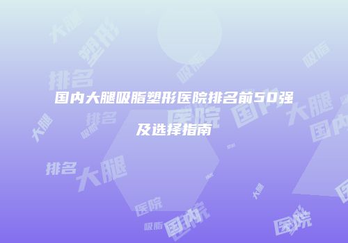 国内大腿吸脂塑形医院排名前50强及选择指南