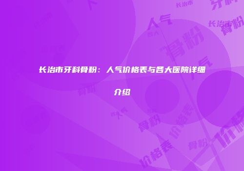 长治市牙科骨粉：人气价格表与各大医院详细介绍