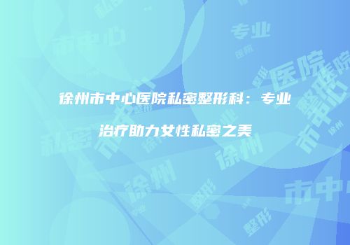 徐州市中心医院私密整形科：专业治疗助力女性私密之美