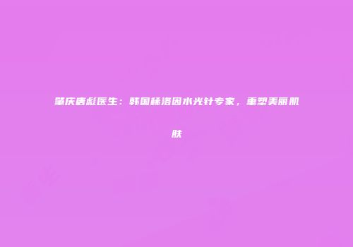 肇庆唐彪医生：韩国稀洛因水光针专家，重塑美丽肌肤