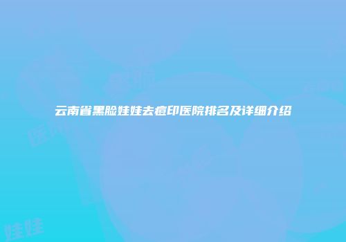 云南省黑脸娃娃去痘印医院排名及详细介绍