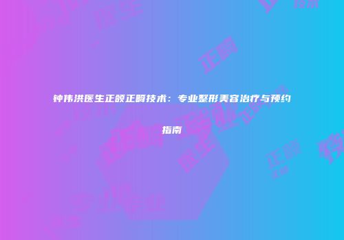 钟伟洪医生正颌正畸技术：专业整形美容治疗与预约指南