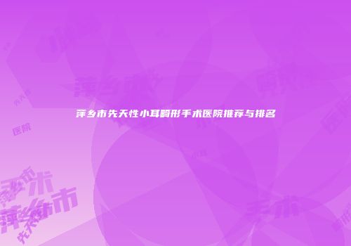萍乡市先天性小耳畸形手术医院推荐与排名
