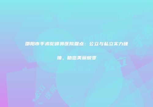 邵阳市手术驼峰鼻医院盘点：公立与私立实力碰撞，助您美丽蜕变
