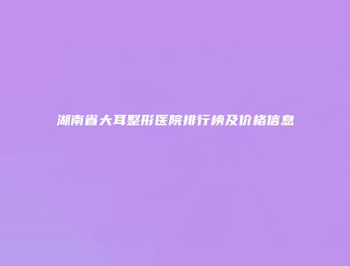 湖南省大耳整形医院排行榜及价格信息