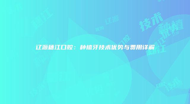 辽源穗江口腔：种植牙技术优势与费用详解