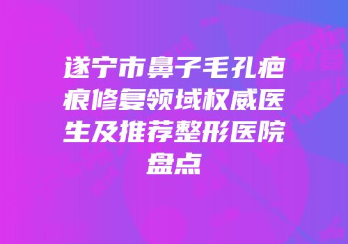 遂宁市鼻子毛孔疤痕修复领域权威医生及推荐整形医院盘点