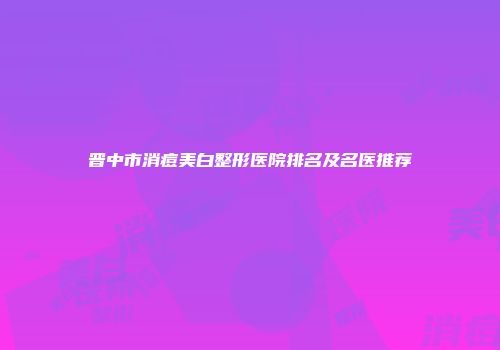 晋中市消痘美白整形医院排名及名医推荐