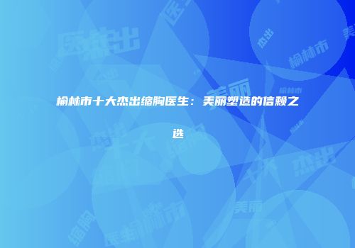 榆林市十大杰出缩胸医生：美丽塑造的信赖之选