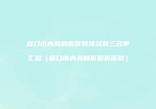 营口市内鼻畸形医院排名前三名单汇总（营口市内鼻畸形整形医院）