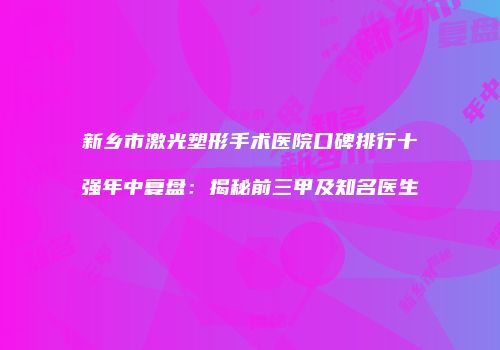 新乡市激光塑形手术医院口碑排行十强年中复盘：揭秘前三甲及知名医生