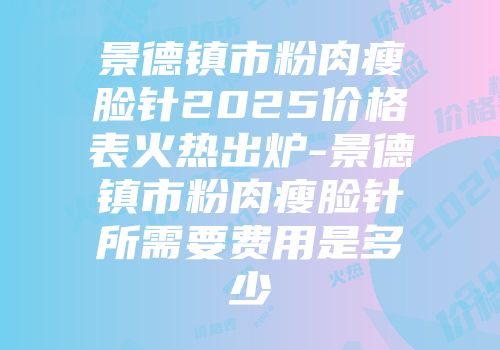 景德镇市粉肉瘦脸针2025价格表火热出炉-景德镇市粉肉瘦脸针所需要费用是多少