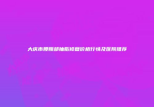 大庆市腰腹部抽脂修复价格行情及医院推荐