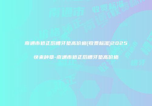 南通市矫正后槽牙垫高价格(收费标准)2025快来种草-南通市矫正后槽牙垫高价格