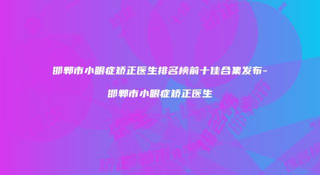 邯郸市小眼症矫正医生排名榜前十佳合集发布-邯郸市小眼症矫正医生