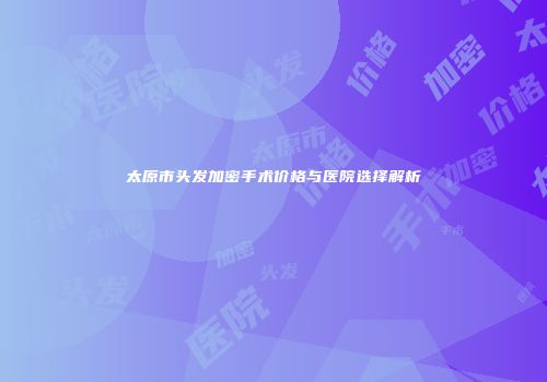 太原市头发加密手术价格与医院选择解析