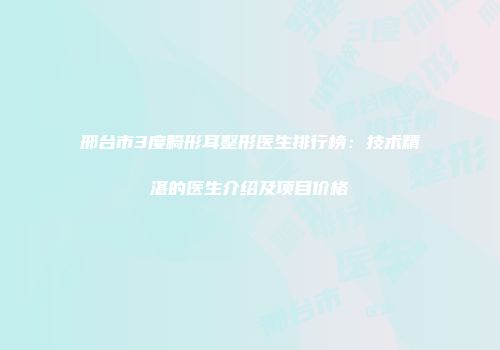 邢台市3度畸形耳整形医生排行榜：技术精湛的医生介绍及项目价格