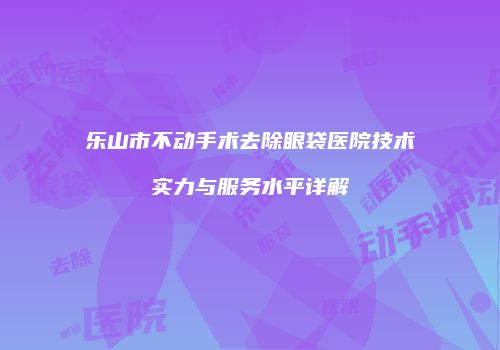 乐山市不动手术去除眼袋医院技术实力与服务水平详解