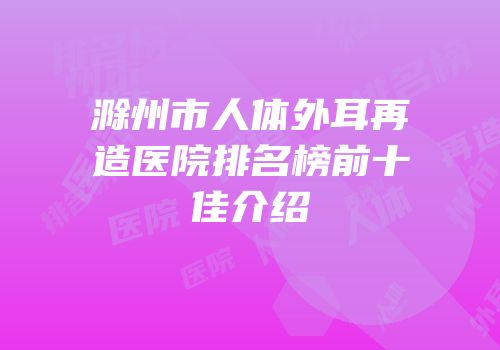 滁州市人体外耳再造医院排名榜前十佳介绍
