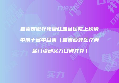 自贡市微针修复红血丝医院上榜清单前十名单合集（自贡西婵医疗美容门诊部实力口碑并存）