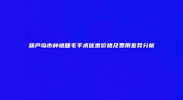 葫芦岛市种植睫毛手术优惠价格及费用差异分析