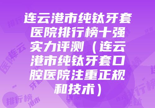 连云港市纯钛牙套医院排行榜十强实力评测（连云港市纯钛牙套口腔医院注重正规和技术）