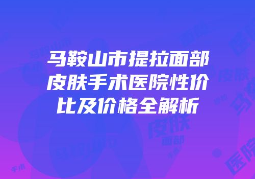 马鞍山市提拉面部皮肤手术医院性价比及价格全解析
