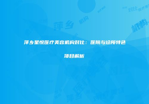 萍乡星悦医疗美容机构对比：医院与诊所特色项目解析