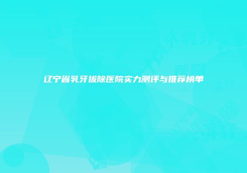 辽宁省乳牙拔除医院实力测评与推荐榜单