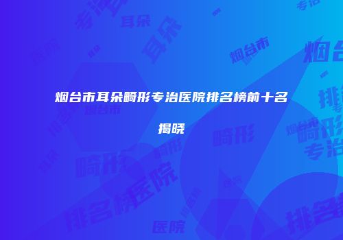 烟台市耳朵畸形专治医院排名榜前十名揭晓