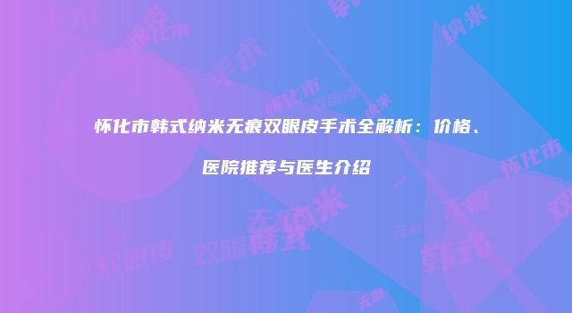 怀化市韩式纳米无痕双眼皮手术全解析：价格、医院推荐与医生介绍
